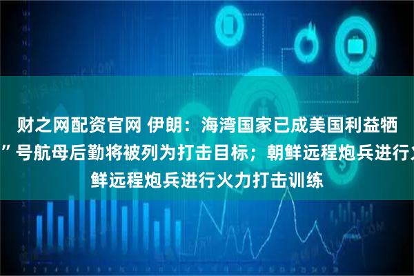 财之网配资官网 伊朗：海湾国家已成美国利益牺牲品，“福特”号航母后勤将被列为打击目标；朝鲜远程炮兵进行火力打击训练