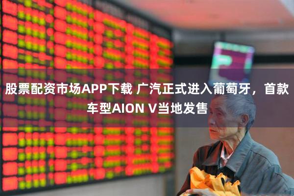 股票配资市场APP下载 广汽正式进入葡萄牙,首款车型AION V当地发售