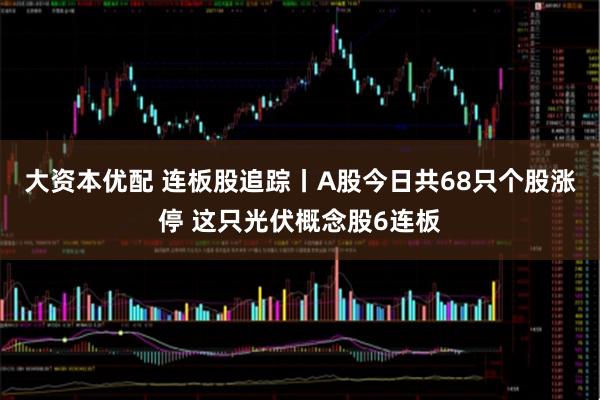 大资本优配 连板股追踪丨A股今日共68只个股涨停 这只光伏概念股6连板