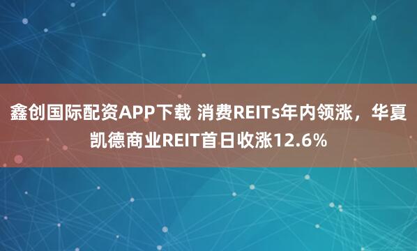 鑫创国际配资APP下载 消费REITs年内领涨，华夏凯德商业REIT首日收涨12.6%