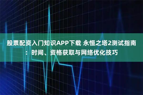 股票配资入门知识APP下载 永恒之塔2测试指南:时间、资格获取与网络优化技巧
