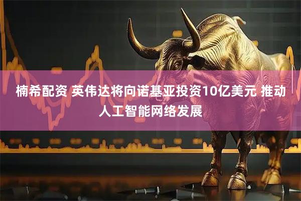 楠希配资 英伟达将向诺基亚投资10亿美元 推动人工智能网络发展