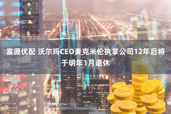 富源优配 沃尔玛CEO麦克米伦执掌公司12年后将于明年1月退休