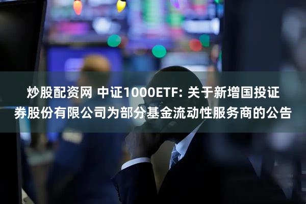 炒股配资网 中证1000ETF: 关于新增国投证券股份有限公司为部分基金流动性服务商的公告