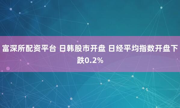 富深所配资平台 日韩股市开盘 日经平均指数开盘下跌0.2%
