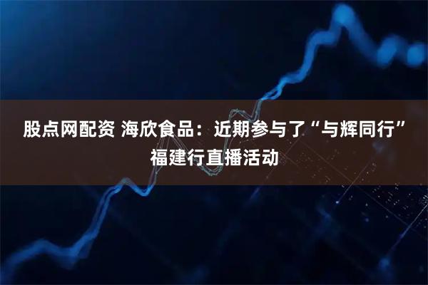 股点网配资 海欣食品：近期参与了“与辉同行”福建行直播活动