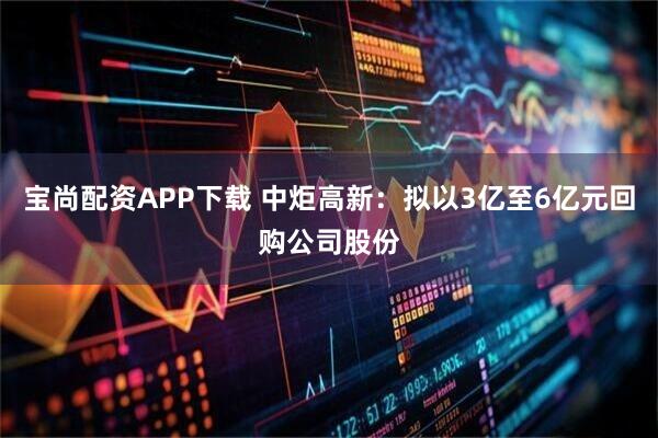 宝尚配资APP下载 中炬高新：拟以3亿至6亿元回购公司股份