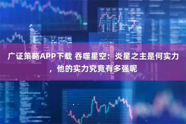 广证策略APP下载 吞噬星空:炎星之主是何实力,他的实力究竟有多强呢