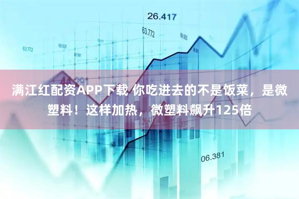 满江红配资APP下载 你吃进去的不是饭菜,是微塑料!这样加热,微塑料飙升125倍