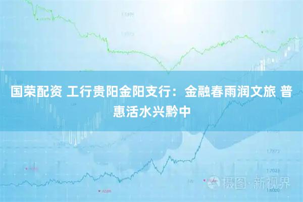 国荣配资 工行贵阳金阳支行：金融春雨润文旅 普惠活水兴黔中