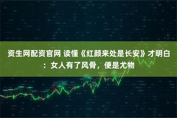资生网配资官网 读懂《红颜来处是长安》才明白：女人有了风骨，便是尤物