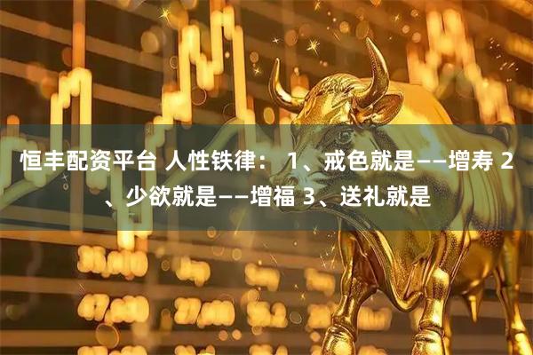 恒丰配资平台 人性铁律： 1、戒色就是——增寿 2、少欲就是——增福 3、送礼就是