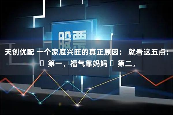 天创优配 一个家庭兴旺的真正原因： 就看这五点： ​第一，福气靠妈妈 ​第二，
