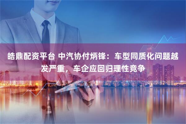 皓鼎配资平台 中汽协付炳锋:车型同质化问题越发严重,车企应回归理性竞争