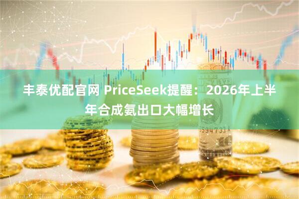 丰泰优配官网 PriceSeek提醒：2026年上半年合成氨出口大幅增长