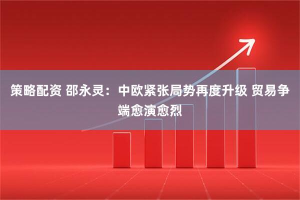 策略配资 邵永灵：中欧紧张局势再度升级 贸易争端愈演愈烈